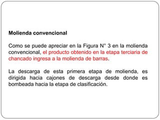 Molienda convencional
Como se puede apreciar en la Figura N° 3 en la molienda
convencional, el producto obtenido en la etapa terciaria de
chancado ingresa a la molienda de barras.
La descarga de esta primera etapa de molienda, es
dirigida hacia cajones de descarga desde donde es
bombeada hacia la etapa de clasificación.
 
