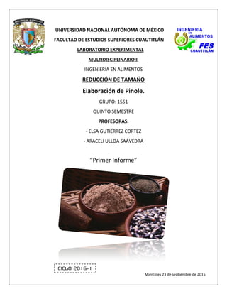 Página 0 de 23
UNIVERSIDAD NACIONAL AUTÓNOMA DE MÉXICO
FACULTAD DE ESTUDIOS SUPERIORES CUAUTITLÁN
LABORATORIO EXPERIMENTAL
MULTIDISCIPLINARIO II
INGENIERÍA EN ALIMENTOS
REDUCCIÓN DE TAMAÑO
Elaboración de Pinole.
GRUPO: 1551
QUINTO SEMESTRE
PROFESORAS:
- ELSA GUTIÉRREZ CORTEZ
- ARACELI ULLOA SAAVEDRA
“Primer Informe”
Ciclo 2016-1
Miércoles 23 de septiembre de 2015
 