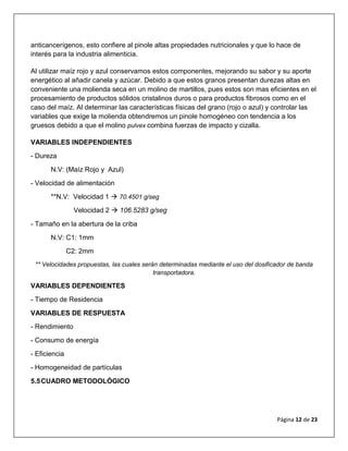 Página 12 de 23
anticancerígenos, esto confiere al pinole altas propiedades nutricionales y que lo hace de
interés para la industria alimenticia.
Al utilizar maíz rojo y azul conservamos estos componentes, mejorando su sabor y su aporte
energético al añadir canela y azúcar. Debido a que estos granos presentan durezas altas en
conveniente una molienda seca en un molino de martillos, pues estos son mas eficientes en el
procesamiento de productos sólidos cristalinos duros o para productos fibrosos como en el
caso del maíz. Al determinar las características físicas del grano (rojo o azul) y controlar las
variables que exige la molienda obtendremos un pinole homogéneo con tendencia a los
gruesos debido a que el molino pulvex combina fuerzas de impacto y cizalla.
VARIABLES INDEPENDIENTES
- Dureza
N.V: (Maíz Rojo y Azul)
- Velocidad de alimentación
**N.V: Velocidad 1  70.4501 g/seg
Velocidad 2  106.5283 g/seg
- Tamaño en la abertura de la criba
N.V: C1: 1mm
C2: 2mm
** Velocidades propuestas, las cuales serán determinadas mediante el uso del dosificador de banda
transportadora.
VARIABLES DEPENDIENTES
- Tiempo de Residencia
VARIABLES DE RESPUESTA
- Rendimiento
- Consumo de energía
- Eficiencia
- Homogeneidad de partículas
5.5CUADRO METODOLÓGICO
 