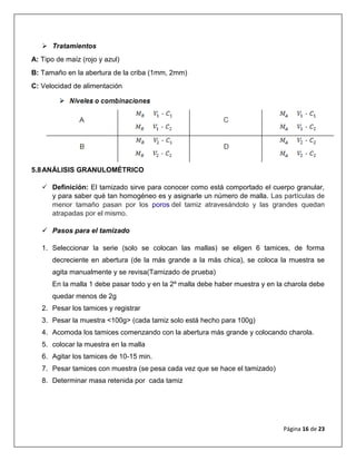 Página 16 de 23
 Tratamientos
A: Tipo de maíz (rojo y azul)
B: Tamaño en la abertura de la criba (1mm, 2mm)
C: Velocidad de alimentación
5.8ANÁLISIS GRANULOMÉTRICO
 Definición: El tamizado sirve para conocer como está comportado el cuerpo granular,
y para saber qué tan homogéneo es y asignarle un número de malla. Las partículas de
menor tamaño pasan por los poros del tamiz atravesándolo y las grandes quedan
atrapadas por el mismo.
 Pasos para el tamizado
1. Seleccionar la serie (solo se colocan las mallas) se eligen 6 tamices, de forma
decreciente en abertura (de la más grande a la más chica), se coloca la muestra se
agita manualmente y se revisa(Tamizado de prueba)
En la malla 1 debe pasar todo y en la 2º malla debe haber muestra y en la charola debe
quedar menos de 2g
2. Pesar los tamices y registrar
3. Pesar la muestra <100g> (cada tamiz solo está hecho para 100g)
4. Acomoda los tamices comenzando con la abertura más grande y colocando charola.
5. colocar la muestra en la malla
6. Agitar los tamices de 10-15 min.
7. Pesar tamices con muestra (se pesa cada vez que se hace el tamizado)
8. Determinar masa retenida por cada tamiz
 