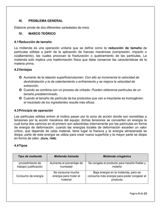 Página 4 de 23
III. PROBLEMA GENERAL
Elaborar pinole de dos diferentes variedades de maíz.
IV. MARCO TEÓRICO
4.1Reducción de tamaño
La molienda es una operación unitaria que se define como la reducción de tamaño de
partículas sólidas a partir de la aplicación de fuerzas mecánicas (compresión, impacto o
cizallamiento), las cuales provocan la fracturación o quebramiento de las partículas. La
molienda solo implica una trasformación física que debe conservar las características de la
materia prima.
4.2Ventajas
 Aumento de la relación superficie/volumen: Con ello se incrementa la velocidad de
deshidratación y la de calentamiento o enfriamiento y se mejora la velocidad de
extracción.
 Cuando se combina con un proceso de cribado: Pueden obtenerse partículas de un
tamaño predeterminado.
 Cuando el tamaño de partícula de los productos que van a mezclarse es homogéneo:
el mezclado de los ingredientes resulta más eficaz.
4.3Principio de operación
Las partículas sólidas entran al molino pasan por la zona de acción donde son sometidas a
tensiones por la acción mecánica del equipo; dichas tensiones se convierten en energía la
cual toma dos caminos en el primero son adsorbidas internamente por las partículas en forma
de energía de deformación, cuando las energías locales de deformación exceden un valor
crítico, que depende de cada material, tiene lugar la fractura y la energía almacenada se
disipa, parte de esta energía se utiliza para crear nueva superficie y la mayor parte se disipa
en forma de calor. (Earle, 1988).
4.4Tipos
Tipo de molienda Molienda húmeda Molienda criogénica
procedimiento de
trabajo/ justificación
Aumenta el porcentaje de
humedad
Se congela el producto para hacerlo friable y
molerlo
Consumo de energía
Se consume mucha
energía para moler el
material
Baja energía en la molienda, pero se
consume más energía para poder congelar el
producto
 