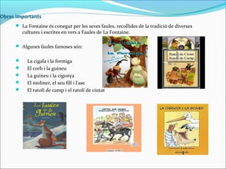 Obres importants
 La Fontaine és conegut per les seves faules, recollides de la tradició de diverses

cultures i escrites en vers a Faules de La Fontaine.

 Algunes faules famoses són:






La cigala i la formiga
El corb i la guineu
La guineu i la cigonya
El moliner, el seu fill i l'ase
El ratolí de camp i el ratolí de ciutat

 