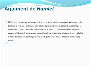 Argument de Hamlet
 El Príncep Hamlet que estava estudiant en la universitat alemanya de Wittemberg ha

tornat a la cort de Dinamarca amb motiu de la mort del seu pare i el casament de la
seva mare, la reina Gertrudis amb el nou rei, Claudi. El fantasma del seu pare se li
apareix a Hàmlet, li informa que va ser Claudi qui el va matar abocant-li verí en l'oïda i
li demana al seu fill que vengi la seva mort, però sense culpar a la seva mare en cap
sentit.


 