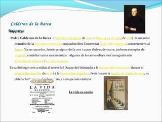 Calderon de la Barca
Espanya
Biografia:
Pedro Calderón de la Barca (Madrid, 17 de gener de 1600 – Madrid, 25 de maig de 1681) és un autor
dramàtic de la literatura espanyola enquadrat dins l'anomenat Segle d'or espanyol, concretament al
Barroc Va ser sacerdot, famós escriptor de la cort i autor d'obres de teatre, incloses exemples de
tragèdia, comèdia i actes sacramentals. Algunes de les seves obres més conegudes són
El alcalde de Zalamea i La vida es sueño.
Es va distingir com a soldat al servei del Duque del Infantado a la guerra dels trenta anys durant el
setge d'Hondarribia de 1638 i a la Guerra dels Segadors. Ferit durant la batalla de Lleida de 1642, va
obtenir la llicència absoluta el 1642 i una pensió vitalícia.

La vida es sueño

 