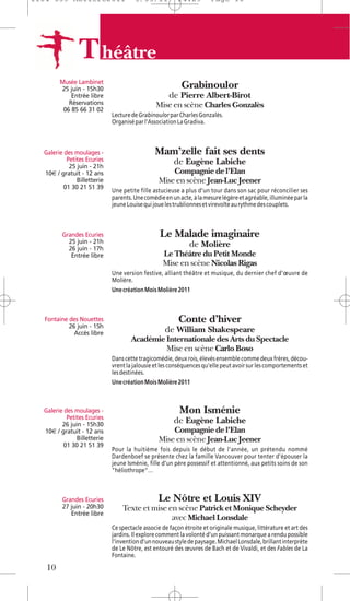 1104 039 Moliere2011                  5/05/11           14:29         Page 10




                T héâtre
        Musée Lambinet
        25 juin - 15h30                                   Grabinoulor
            Entrée libre                            de Pierre Albert-Birot
           Réservations                        Mise en scène Charles Gonzalès
         06 85 66 31 02
                             Lecture de Grabinoulor par Charles Gonzalès.
                             Organisé par l’Association La Gradiva.



  Galerie des moulages -                       Mam’zelle fait ses dents
           Petites Ecuries                            de Eugène Labiche
            25 juin - 21h
  10€ / gratuit - 12 ans                            Compagnie de l'Elan
               Billetterie                      Mise en scène Jean-Luc Jeener
         01 30 21 51 39
                             Une petite fille astucieuse a plus d’un tour dans son sac pour réconcilier ses
                             parents. Une comédie en un acte, à la mesure légère et agréable, illuminée par la
                             jeune Louise qui joue les trublionnes et virevolte au rythme des couplets.



         Grandes Ecuries                         Le Malade imaginaire
           25 juin - 21h                                     de Molière
           26 juin - 17h
            Entrée libre                          Le Théâtre du Petit Monde
                                                  Mise en scène Nicolas Rigas
                             Une version festive, alliant théâtre et musique, du dernier chef d’œuvre de
                             Molière.
                             Une création Mois Molière 2011



  Fontaine des Nouettes                                 Conte d’hiver
           26 juin - 15h
             Accès libre                           de William Shakespeare
                                     Académie Internationale des Arts du Spectacle
                                              Mise en scène Carlo Boso
                             Dans cette tragicomédie, deux rois, élevés ensemble comme deux frères, décou-
                             vrent la jalousie et les conséquences qu'elle peut avoir sur les comportements et
                             les destinées.
                             Une création Mois Molière 2011



  Galerie des moulages -                                 Mon Isménie
           Petites Ecuries
         26 juin - 15h30
                                                      de Eugène Labiche
  10€ / gratuit - 12 ans                            Compagnie de l'Elan
               Billetterie                      Mise en scène Jean-Luc Jeener
         01 30 21 51 39
                             Pour la huitième fois depuis le début de l'année, un prétendu nommé
                             Dardenboef se présente chez la famille Vancouver pour tenter d'épouser la
                             jeune Isménie, fille d'un père possessif et attentionné, aux petits soins de son
                             "héliothrope"…



         Grandes Ecuries                        Le Nôtre et Louis XIV
         27 juin - 20h30         Texte et mise en scène Patrick et Monique Scheyder
            Entrée libre
                                                avec Michael Lonsdale
                             Ce spectacle associe de façon étroite et originale musique, littérature et art des
                             jardins. Il explore comment la volonté d’un puissant monarque a rendu possible
                             l’invention d’un nouveau style de paysage. Michael Lonsdale, brillant interprète
                             de Le Nôtre, est entouré des œuvres de Bach et de Vivaldi, et des Fables de La
                             Fontaine.

   10
 