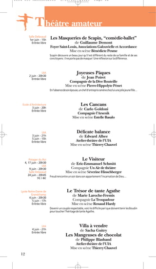 1104 039 Moliere2011                  5/05/11           14:29          Page 12




               T héâtre amateur
         Salle Delavaud
          1er juin - 15h    Les Masqueries de Scapin, “comédie-ballet”
           Entrée libre                             de Guillaume Demont
                            Foyer Saint-Louis, Associations Galouvielle et Accordance
                                         Mise en scène Bénédicte Pesme
                            Scapin découvre un beau jour qu’il est différent du reste de sa famille et de ses
                            concitoyens : il ne porte pas de masque ! Une réflexion sur la différence.



                     UIA                              Joyeuses Pâques
          2 juin - 20h30
            Entrée libre                                   de Jean Poiret
                                             Compagnie de la Dive Bouteille
                                           Mise en scène Pierre-Hippolyte Pénet
                            En l’absence de son épouse, un chef d’entrepris ramène chez lui une jolie jeune fille…




    Ecole d’Architecture                                  Les Cancans
            3 juin - 20h
            Entrée libre
                                                        de Carlo Goldoni
                                                     Compagnie l’Arsenik
                                                  Mise en scène Estelle Basalo



                     UIA                              Délicate balance
            3 juin - 21h                                de Edward Albee
            5 juin - 15h
            Entrée libre                           Atelier-théâtre de l'UIA
                                                Mise en scène Thierry Chauvel


          Potager du Roi                                   Le Visiteur
      4, 17 juin - 20h30                        de Eric-Emmanuel Schmitt
                     UIA
          9 juin - 20h30                      Compagnie Un Air de théâtre
          Salle Delavaud                   Mise en scène Séverine Hinschberger
         24 juin - 20h45    Freud rencontre un soir dans son appartement l’incarnation de Dieu…
                 7€ / 4€



   Lycée Notre-Dame de                      Le Trésor de tante Agathe
           Grandchamp                             de Marie Laroche-Fremis
          4 juin - 20h30
             5 juin - 17h                        Compagnie La Troupadour
            Entrée libre                         Mise en scène Renaud Hardy
                            Devenir un couple respectable, voici le difficile pari que doivent tenir les Boudin
                            pour toucher l’héritage de tante Agathe.




                     UIA                                 Villa à vendre
            4 juin - 21h                                 de Sacha Guitry
            Entrée libre
                                           Les Mangeuses de chocolat
                                                     de Philippe Blasband
                                                   Atelier-théâtre de l'UIA
                                                Mise en scène Thierry Chauvel
   12
 
