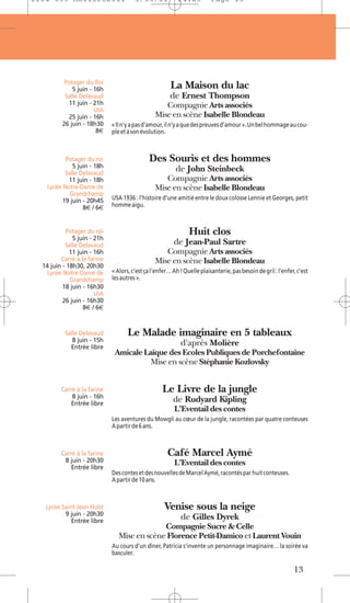 1104 039 Moliere2011                   5/05/11            14:29          Page 13




          Potager du Roi
             5 juin - 16h                              La Maison du lac
          Salle Delavaud                               de Ernest Thompson
           11 juin - 21h                           Compagnie Arts associés
                      UIA
           25 juin - 16h                        Mise en scène Isabelle Blondeau
         26 juin - 18h30     « Il n’y a pas d’amour, il n’y a que des preuves d’amour ». Un bel hommage au cou-
                       8€    ple et à son évolution.



          Potager du roi                     Des Souris et des hommes
             5 juin - 18h
          Salle Delavaud
                                                         de John Steinbeck
           11 juin - 18h                           Compagnie Arts associés
   Lycée Notre-Dame de                          Mise en scène Isabelle Blondeau
            Grandchamp
         19 juin - 20h45     USA 1936 : l’histoire d’une amitié entre le doux colosse Lennie et Georges, petit
                 8€ / 6€     homme aigu.



           Potager du roi                                      Huit clos
              5 juin - 21h
           Salle Delavaud                               de Jean-Paul Sartre
             11 juin - 16h                         Compagnie Arts associés
         Carré à la farine                      Mise en scène Isabelle Blondeau
  14 juin - 18h30, 20h30
    Lycée Notre-Dame de      « Alors, c’est ça l’enfer… Ah ! Quelle plaisanterie, pas besoin de gril : l’enfer, c’est
             Grandchamp      les autres ».
          18 juin - 16h30
                       UIA
          26 juin - 16h30
                  8€ / 6€


          Salle Delavaud            Le Malade imaginaire en 5 tableaux
             8 juin - 15h
            Entrée libre
                                                           d'après Molière
                              Amicale Laïque des Ecoles Publiques de Porchefontaine
                                        Mise en scène Stéphanie Kozlovsky


         Carré à la farine                         Le Livre de la jungle
             8 juin - 16h
             Entrée libre
                                                        de Rudyard Kipling
                                                         L’Eventail des contes
                             Les aventures du Mowgli au cœur de la jungle, racontées par quatre conteuses
                             A partir de 6 ans.



         Carré à la farine                           Café Marcel Aymé
          8 juin - 20h30                                 L’Eventail des contes
             Entrée libre
                             Des contes et des nouvelles de Marcel Aymé, racontés par huit conteuses.
                             A partir de 10 ans.



   Lycée Saint-Jean Hulst                           Venise sous la neige
          9 juin - 20h30
             Entrée libre
                                                           de Gilles Dyrek
                                             Compagnie Sucre & Celle
                                Mise en scène Florence Petit-Damico et Laurent Vouin
                             Au cours d’un dîner, Patricia s’invente un personnage imaginaire… la soirée va
                             basculer.

                                                                                                              13
 