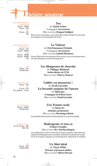 1104 039 Moliere2011                 5/05/11           14:29        Page 16




               T héâtre amateur
   Lycée Notre-Dame de
           Grandchamp                                           Toa
         18 juin - 18h30                                de Sacha Guitry
           19 juin - 16h
                     UIA                        Compagnie Arts associés
           25 juin - 21h                     Mise en scène Dragana Smiljanic
                      8€
                            Michel, auteur dramatique, a pour habitude de mêler le théâtre à sa vie privée.
                            Sa compagne ne l’entend pas de cette oreille…



   Lycée Notre-Dame de                                    Le Visiteur
           Grandchamp
           18 juin - 21h                       de Eric-Emmanuel Schmitt
         19 juin - 18h30                        Compagnie Arts associés
                     UIA                     Mise en scène Isabelle Blondeau
         25 juin - 18h30
         26 juin - 20h30    Vienne 1938, Freud ne veut pas partir face aux nazis. Le soir où la Gestapo emmè-
                      8€    ne sa fille, désespéré, il reçoit une étrange visite.



                     UIA                  Les Mangeuses de chocolat
           18 juin - 21h
            Entrée libre                           de Philippe Blasband
                                                 Atelier-théâtre de l'UIA
                                              Mise en scène Thierry Chauvel


         Salle Delavaud                       Galilée est amoureux !
          19 juin - 16h
                     UIA                             de Farah Lacombe
          27 juin - 21h
   6€ / gratuit - 12 ans
                                      La Seconde surprise de l’amour
                                                          de Marivaux
                                               Compagnie de la Rose dorée
                                               Mise en scène Farah Lacombe


        Carré à la farine                          Une Femme seule
        20 juin - 20h30                                    de Dario Fo
            Entrée libre
                                                  Arthéâtre productions
                                             Mise en scène Dominique Boivin
                            Une comédie italienne enlevée, drôle et grinçante, au rythme endiablé.



       St Mark's church                        Shakespeare et tout ça
   22, 23, 24 juin - 20h
               10€ / 5€
                                                    St Mark’s Versailles
                                           Mise en scène Rev. Paul Kenchington
                            Une célébration riche et variée de la langue anglaise, allant des soli-
                            loques de Shakespeare aux comédies musicales en passant par la poé-
                            sie et la musique, classique et contemporaine. (spectacle en anglais)



                     UIA                               Un Mari idéal
           22 juin - 20h
            Entrée libre                                de Oscar Wilde
                                               Tréteaux et Jeunesse adultes
                                               Mise en scène Olivier Hermel
   16
 