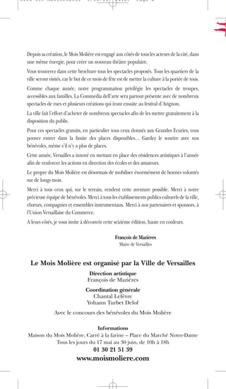 1104 039 Moliere2011               5/05/11         14:29       Page 2




  Depuis sa création, le Mois Molière est engagé aux côtés de tous les acteurs de la cité, dans
  une même énergie, pour créer un nouveau théâtre populaire.
  Vous trouverez dans cette brochure tous les spectacles proposés. Tous les quartiers de la
  ville seront visités, car le but de ce mois de fête est de mettre la culture à la portée de tous.
  Comme chaque année, notre programmation privilégie les spectacles de troupes,
  accessibles aux familles. La Commedia dell’arte sera partout présente avec de nombreux
  spectacles de rues et plusieurs créations qui iront ensuite au festival d’Avignon.
  La ville fait l’effort d’acheter de nombreux spectacles afin de les mettre gratuitement à la
  disposition du public.
  Pour ces spectacles gratuits, en particulier tous ceux donnés aux Grandes Ecuries, vous
  pouvez entrer dans la limite des places disponibles… Gardez le sourire avec nos
  bénévoles, même s’il n’y a plus de places.
  Cette année, Versailles a innové en mettant en place des résidences artistiques à l’année
  afin de renforcer les actions en direction des écoles et des amateurs.
  Le propre du Mois Molière est désormais de mobiliser énormément de bonnes volontés
  sur de longs mois.
  Merci à tous ceux qui, sur le terrain, rendent cette aventure possible. Merci à notre
  précieuse équipe de bénévoles. Merci à tous les établissements publics culturels de la ville,
  chœurs, compagnies et ensembles instrumentaux. Merci à nos partenaires et sponsors, à
  l'Union Versaillaise du Commerce.
  A leurs côtés, je vous invite à découvrir cette seizième édition, haute en couleurs.

                                                   François de Mazières
                                                      Maire de Versailles


   Le Mois Molière est organisé par la Ville de Versailles
                                     Direction artistique
                                    François de Mazières
                                   Coordination générale
                                     Chantal Lefèvre
                                   Yohann Turbet Delof
                 Avec le concours des bénévoles du Mois Molière

                               Informations
  Maison du Mois Molière, Carré à la farine – Place du Marché Notre-Dame
             Tous les jours du 17 mai au 30 juin, de 10h à 18h
                                       01 30 21 51 39
                              www.moismoliere.com
 