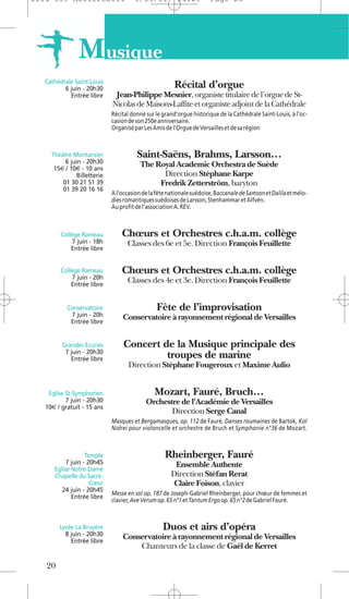 1104 039 Moliere2011                 5/05/11           14:29         Page 20




               M usique
   Cathédrale Saint-Louis
          6 juin - 20h30                              Récital d’orgue
            Entrée libre     Jean-Philippe Mesnier, organiste titulaire de l’orgue de St-
                            Nicolas de Maisons-Laffite et organiste adjoint de la Cathédrale
                            Récital donné sur le grand’orgue historique de la Cathédrale Saint-Louis, à l’oc-
                            casion de son 250e anniversaire.
                            Organisé par Les Amis de l’Orgue de Versailles et de sa région



     Théâtre Montansier               Saint-Saëns, Brahms, Larsson…
          6 juin - 20h30               The Royal Academic Orchestra de Suède
      15€ / 10€ - 10 ans
              Billetterie                    Direction Stéphane Karpe
         01 30 21 51 39                     Fredrik Zetterström, baryton
         01 39 20 16 16
                            A l'occasion de la fête nationale suédoise, Baccanale de Samson et Dalila et mélo-
                            dies romantiques suédoises de Larsson, Stenhammar et Alfvén.
                            Au profit de l'association A. REV.



        Collège Rameau          Chœurs et Orchestres c.h.a.m. collège
            7 juin - 18h          Classes des 6e et 5e. Direction François Feuillette
            Entrée libre


        Collège Rameau          Chœurs et Orchestres c.h.a.m. collège
            7 juin - 20h          Classes des 4e et 3e. Direction François Feuillette
            Entrée libre


           Conservatoire                      Fête de l’improvisation
            7 juin - 20h        Conservatoire à rayonnement régional de Versailles
            Entrée libre


         Grandes Ecuries        Concert de la Musique principale des
          7 juin - 20h30
            Entrée libre                 troupes de marine
                                   Direction Stéphane Fougeroux et Maxime Aulio


    Eglise St-Symphorien                      Mozart, Fauré, Bruch…
           7 juin - 20h30                 Orchestre de l’Académie de Versailles
   10€ / gratuit - 15 ans
                                                 Direction Serge Canal
                            Masques et Bergamasques, op. 112 de Fauré, Danses roumaines de Bartok, Kol
                            Nidrei pour violoncelle et orchestre de Bruch et Symphonie n°36 de Mozart.



                   Temple                         Rheinberger, Fauré
           7 juin - 20h45                            Ensemble Authente
      Eglise Notre-Dame
      Chapelle du Sacré-                            Direction Stéfan Rerat
                     Cœur                            Claire Foison, clavier
         24 juin - 20h45
                            Messe en sol op. 187 de Joseph-Gabriel Rheinberger, pour chœur de femmes et
             Entrée libre
                            clavier, Ave Verum op. 65 n°1 et Tantum Ergo op. 65 n°2 de Gabriel Fauré.



        Lycée La Bruyère                         Duos et airs d’opéra
          8 juin - 20h30        Conservatoire à rayonnement régional de Versailles
            Entrée libre
                                    Chanteurs de la classe de Gaël de Kerret

   20
 