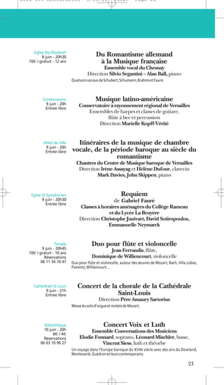1104 039 Moliere2011                 5/05/11          14:29        Page 21




     Eglise Ste-Elisabeth
          8 juin - 20h30                   Du Romantisme allemand
   10€ / gratuit - 12 ans                   à la Musique française
                                             Ensemble vocal du Chesnay
                                     Direction Silvio Segantini – Alan Ball, piano
                            Quatuors vocaux de Schubert, Schumann, Brahms et Fauré.



           Conservatoire                  Musique latino-américaine
            9 juin - 20h        Conservatoire à rayonnement régional de Versailles
            Entrée libre
                                    Ensembles de harpes et classes de guitare,
                                            flûte à bec et percussion
                                        Direction Murielle Kopff-Vérité


           Hôtel de Ville     Itinéraires de la musique de chambre
            9 juin - 20h
            Entrée libre    vocale, de la période baroque au siècle du
                                            romantisme
                              Chantres du Centre de Musique baroque de Versailles
                               Direction Irène Assayag et Hélène Dufour, clavecin
                                       Mark Davies, John Skippen, piano


    Eglise St-Symphorien                                  Requiem
           9 juin - 20h30                             de Gabriel Fauré
             Entrée libre
                                Classes à horaires aménagées du Collège Rameau
                                             et du Lycée La Bruyère
                                Direction Christophe Junivart, David Sotiropoulos,
                                             Emmanuelle Neymarck


                   Temple               Duo pour flûte et violoncelle
           9 juin - 20h45
   10€ / gratuit - 10 ans
                                               Jean Ferrandis, flûte,
            Réservations                Dominique de Williencourt, violoncelle
          06 11 34 74 47    Duo pour flûte et violoncelle, autour des œuvres de Mozart, Bach, Villa Lobos,
                            Florentz, Williencourt…



     Cathédrale St-Louis       Concert de la chorale de la Cathédrale
           9 juin - 21h
           Entrée libre                     Saint-Louis
                                            Direction Père Amaury Sartorius
                            Messe du solo d’orgue et motets de Mozart.



           Bibliothèque                        Concert Voix et Luth
           10 juin - 20h             Ensemble Conversations des Musiciens
                8€ / 4€
           Réservations         Elodie Fonnard, soprano, Léonard Mischler, basse,
         06 63 10 90 27                   Vincent Siess, luth et théorbe
                            Un voyage dans l’Europe baroque du XVIIe siècle avec des airs du Dowland,
                            Monteverdi, Guédron et leurs contemporains.

                                                                                                    21
 