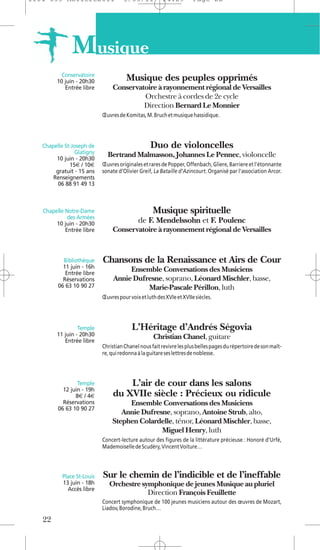 1104 039 Moliere2011                 5/05/11            14:29         Page 22




               M usique
           Conservatoire
         10 juin - 20h30               Musique des peuples opprimés
            Entrée libre        Conservatoire à rayonnement régional de Versailles
                                         Orchestre à cordes de 2e cycle
                                         Direction Bernard Le Monnier
                            Œuvres de Komitas, M. Bruch et musique hassidique.




   Chapelle St-Joseph de                          Duo de violoncelles
                 Glatigny     Bertrand Malmasson, Johannes Le Pennec, violoncelle
        10 juin - 20h30
              15€ / 10€     Œuvres originales et rares de Popper, Offenbach, Gliere, Barriere et l’étonnante
        gratuit - 15 ans    sonate d’Olivier Greif, La Bataille d’Azincourt. Organisé par l'association Arcor.
       Renseignements
         06 88 91 49 13



   Chapelle Notre-Dame                             Musique spirituelle
             des Armées
        10 juin - 20h30                     de F. Mendelssohn et F. Poulenc
            Entrée libre        Conservatoire à rayonnement régional de Versailles


           Bibliothèque     Chansons de la Renaissance et Airs de Cour
           11 juin - 16h
            Entrée libre
                                      Ensemble Conversations des Musiciens
           Réservations          Annie Dufresne, soprano, Léonard Mischler, basse,
         06 63 10 90 27                    Marie-Pascale Périllon, luth
                            Œuvres pour voix et luth des XVIe et XVIIe siècles.




                  Temple                 L’Héritage d’Andrés Ségovia
         11 juin - 20h30                           Christian Chanel, guitare
            Entrée libre
                            Christian Chanel nous fait revivre les plus belles pages du répertoire de son maît-
                            re, qui redonna à la guitare ses lettres de noblesse.




                 Temple             L’air de cour dans les salons
           12 juin - 19h
                8€ / 4€         du XVIIe siècle : Précieux ou ridicule
           Réservations              Ensemble Conversations des Musiciens
         06 63 10 90 27
                                   Annie Dufresne, soprano, Antoine Strub, alto,
                                Stephen Colardelle, ténor, Léonard Mischler, basse,
                                               Miguel Henry, luth
                            Concert-lecture autour des figures de la littérature précieuse : Honoré d’Urfé,
                            Mademoiselle de Scudéry, Vincent Voiture…




           Place St-Louis   Sur le chemin de l’indicible et de l’ineffable
           13 juin - 18h       Orchestre symphonique de jeunes Musique au pluriel
             Accès libre
                                           Direction François Feuillette
                            Concert symphonique de 100 jeunes musiciens autour des œuvres de Mozart,
                            Liadov, Borodine, Bruch…

   22
 