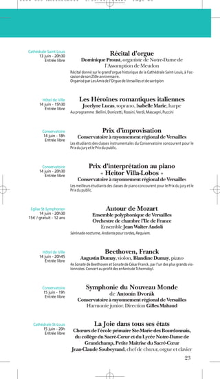 1104 039 Moliere2011                 5/05/11           14:29         Page 23




   Cathédrale Saint-Louis
         13 juin - 20h30                              Récital d’orgue
            Entrée libre           Dominique Proust, organiste de Notre-Dame de
                                            l’Assomption de Meudon
                            Récital donné sur le grand’orgue historique de la Cathédrale Saint-Louis, à l’oc-
                            casion de son 250e anniversaire.
                            Organisé par Les Amis de l’Orgue de Versailles et de sa région



           Hôtel de Ville        Les Héroïnes romantiques italiennes
         14 juin - 15h30            Jocelyne Lucas, soprano, Isabelle Marie, harpe
            Entrée libre
                            Au programme : Bellini, Donizetti, Rossini, Verdi, Mascagni, Puccini



           Conservatoire                         Prix d’improvisation
           14 juin - 18h        Conservatoire à rayonnement régional de Versailles
            Entrée libre
                            Les étudiants des classes instrumentales du Conservatoire concourent pour le
                            Prix du jury et le Prix du public.



           Conservatoire                Prix d’interprétation au piano
         14 juin - 20h30
            Entrée libre                    « Heitor Villa-Lobos »
                                Conservatoire à rayonnement régional de Versailles
                            Les meilleurs étudiants des classes de piano concourent pour le Prix du jury et le
                            Prix du public.



    Eglise St-Symphorien                           Autour de Mozart
          14 juin - 20h30                 Ensemble polyphonique de Versailles
   15€ / gratuit - 12 ans
                                          Orchestre de chambre l’Ile de France
                                             Ensemble Jean Walter Audoli
                            Sérénade nocturne, Andante pour cordes, Requiem.



           Hôtel de Ville                          Beethoven, Franck
         14 juin - 20h45          Augustin Dumay, violon, Blandine Dumay, piano
            Entrée libre
                            4e Sonate de Beethoven et Sonate de César Franck. par l’un des plus grands vio-
                            lonnistes. Concert au profit des enfants de Tchernobyl.



           Conservatoire              Symphonie du Nouveau Monde
           15 juin - 19h                              de Antonín Dvorák
            Entrée libre
                                Conservatoire à rayonnement régional de Versailles
                                   Harmonie junior. Direction Gilles Mahaud


      Cathédrale St-Louis                  La Joie dans tous ses états
           15 juin - 20h     Chœurs de l’école primaire Ste-Marie des Bourdonnais,
            Entrée libre
                              du collège du Sacré-Cœur et du Lycée Notre-Dame de
                                  Grandchamp, Petite Maîtrise du Sacré-Cœur
                            Jean-Claude Soubeyrand, chef de chœur, orgue et clavier
                                                                                                        23
 