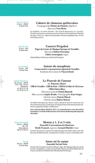 1104 039 Moliere2011               5/05/11         14:29       Page 27




       Carré à la farine
       22 juin - 20h30            Cabaret de chansons québecoises
           Entrée libre            Compagnie Le Théâtre du Panache (Québec)
                                             Direction Yves Morin
                           Au Québec, on aime chanter ! On chante beaucoup, et souvent.
                           Toutes les occasions sont bonnes et la chanson fait partie de l’identité
                           du pays. Voici un cabaret de grandes chansons québécoises, d’hier
                           et d’aujourd’hui.




          Hôtel de Ville                       Concert Pergolesi
          23 juin - 20h          Pages du Centre de Musique baroque de Versailles
           Entrée libre
                                           Direction Hélène Petrossian
                                            Fabien Armengaud, orgue
                           Stabat Mater de Giovanni Battista Pergolesi.




          Conservatoire                     Autour du saxophone
          23 juin - 20h         Conservatoire à rayonnement régional de Versailles
           Entrée libre
                                     Etudiants de la classe de Vincent David


    Théâtre Montansier                     Le Pouvoir de l’amour
    24, 25 juin - 20h30
     15€ / 10€ -10 ans                            de Pancrace Royer
             Billetterie   CRR de Versailles – CRR de Paris – CRD de la Vallée de Chevreuse
        01 30 21 51 39                           CRR d’Aubervilliers
        01 39 20 16 16
                                       Direction musicale Patrick Bismuth
                            Mise en scène Sophie Boulin - Chorégraphie Irène Ginger
                                           Chef de chœur Paul de Plinval
                                           Chef de chant Hélène Dufour
                           Ce ballet héroïque qui réunit, chant, danse et mise en scène est une
                           œuvre baroque peu jouée dont la magie et les enchantements perma-
                           nents ne peuvent laisser indifférents.
                           Une création Mois Molière 2011, en coproduction avec Versailles
                           Grand Parc, le Théâtre Montansier et le Centre de Musique Baroque de
                           Versailles




    Eglise Ste Elisabeth                    Motets à 1, 2 et 3 voix
       24 juin - 20h30
                8€ / 4€               Ensemble Conversations des Musiciens
          Réservations           Elodie Fonnard, soprano, Léonard Mischler, basse
        06 63 10 90 27     Concert spirituel à travers l’Europe baroque du XVIIe siècle avec des
                           œuvres de Monteverdi, Charpentier, Schütz et leurs contemporains.




                 Temple                        Amor mi fa cantar
        24 juin - 20h30                         Ensemble Sol sub Nube
           Entrée libre
                           Concert de musique vocale du Moyen-Age, de l’époque des trouvères
                           et des troubadours, jusqu’aux grandes figures du XIVe (Machaut en
                           France, Landini en Italie) et du XVe (Guillaume Dufay).
                                                                                             27
 