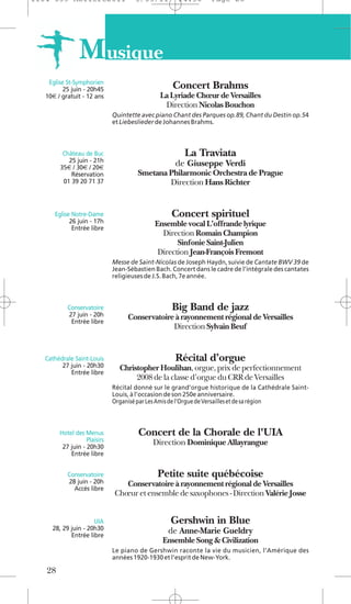 1104 039 Moliere2011                  5/05/11        14:30       Page 28




                M usique
    Eglise St-Symphorien
          25 juin - 20h45                          Concert Brahms
   10€ / gratuit - 12 ans                      La Lyriade Chœur de Versailles
                                                Direction Nicolas Bouchon
                              Quintette avec piano Chant des Parques op.89, Chant du Destin op.54
                              et Liebeslieder de Johannes Brahms.



         Château de Buc                                La Traviata
           25 juin - 21h
        35€ / 30€ / 20€
                                                    de Giuseppe Verdi
            Réservation                Smetana Philarmonic Orchestra de Prague
         01 39 20 71 37                        Direction Hans Richter


      Eglise Notre-Dame                            Concert spirituel
            26 juin - 17h                    Ensemble vocal L’offrande lyrique
             Entrée libre
                                               Direction Romain Champion
                                                    Sinfonie Saint-Julien
                                              Direction Jean-François Fremont
                              Messe de Saint-Nicolas de Joseph Haydn, suivie de Cantate BWV 39 de
                              Jean-Sébastien Bach. Concert dans le cadre de l’intégrale des cantates
                              religieuses de J.S. Bach, 7e année.



           Conservatoire                           Big Band de jazz
           27 juin - 20h           Conservatoire à rayonnement régional de Versailles
            Entrée libre
                                                Direction Sylvain Beuf


   Cathédrale Saint-Louis                           Récital d’orgue
         27 juin - 20h30        Christopher Houlihan, orgue, prix de perfectionnement
            Entrée libre
                                     2008 de la classe d’orgue du CRR de Versailles
                              Récital donné sur le grand’orgue historique de la Cathédrale Saint-
                              Louis, à l’occasion de son 250e anniversaire.
                              Organisé par Les Amis de l’Orgue de Versailles et de sa région



        Hotel des Menus                Concert de la Chorale de l'UIA
                   Plaisirs                 Direction Dominique Allayrangue
         27 juin - 20h30
            Entrée libre


           Conservatoire                      Petite suite québécoise
           28 juin - 20h         Conservatoire à rayonnement régional de Versailles
             Accès libre
                              Chœur et ensemble de saxophones - Direction Valérie Josse


                     UIA                          Gershwin in Blue
     28, 29 juin - 20h30                         de Anne-Marie Gueldry
            Entrée libre
                                               Ensemble Song & Civilization
                              Le piano de Gershwin raconte la vie du musicien, l’Amérique des
                              années 1920-1930 et l’esprit de New-York.

   28
 