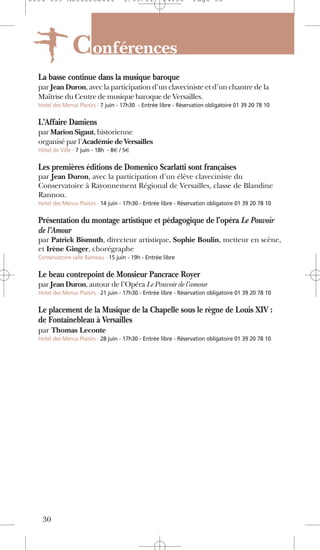 1104 039 Moliere2011                  5/05/11         14:30        Page 30




                C onférences
  La basse continue dans la musique baroque
  par Jean Duron, avec la participation d’un claveciniste et d’un chantre de la
  Maîtrise du Centre de musique baroque de Versailles.
  Hotel des Menus Plaisirs - 7 juin - 17h30 - Entrée libre - Réservation obligatoire 01 39 20 78 10


  L’Affaire Damiens
  par Marion Sigaut, historienne
  organisé par l’Académie de Versailles
  Hôtel de Ville - 7 juin - 18h - 8€ / 5€


  Les premières éditions de Domenico Scarlatti sont françaises
  par Jean Duron, avec la participation d’un élève claveciniste du
  Conservatoire à Rayonnement Régional de Versailles, classe de Blandine
  Rannou.
  Hotel des Menus Plaisirs - 14 juin - 17h30 - Entrée libre - Réservation obligatoire 01 39 20 78 10


  Présentation du montage artistique et pédagogique de l’opéra Le Pouvoir
  de l’Amour
  par Patrick Bismuth, directeur artistique, Sophie Boulin, metteur en scène,
  et Irène Ginger, chorégraphe
  Conservatoire salle Rameau - 15 juin - 19h - Entrée libre


  Le beau contrepoint de Monsieur Pancrace Royer
  par Jean Duron, autour de l’Opéra Le Pouvoir de l’amour
  Hotel des Menus Plaisirs - 21 juin - 17h30 - Entrée libre - Réservation obligatoire 01 39 20 78 10


  Le placement de la Musique de la Chapelle sous le règne de Louis XIV :
  de Fontainebleau à Versailles
  par Thomas Leconte
  Hotel des Menus Plaisirs - 28 juin - 17h30 - Entrée libre - Réservation obligatoire 01 39 20 78 10




   30
 