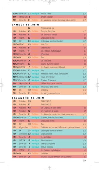 1104 039 Moliere2011                  5/05/11           14:30        Page 35




   20h45 Entrée libre G2 Musique Mozart, Fauré                                                      p.24
   21h 10€/gratuit-12ans B Théâtre Brûlons Voltaire !                                                p.8
   21h Entrée libre C1 Théâtre Les Suites d’un premier lit et Léonie est en avance                  p.15

  SAMEDI               18       JUIN
                           E2              Artistes dans la rue
   16h Accès libre K3           Théâtre    Dauphin, Dauphine                                        p.15
   16h Accès libre R1           Théâtre    Les Enfants du paradis                                    p.4
   16h 10€/5€              L3   Théâtre    Le Loup est revenu                                        p.6
   16h 8 €                 D3   Musique    Le Langage secret de l’éventail                          p.25
   16h30 8€/6€             H3   Théâtre    Huis Clos                                                p.13
   17h Accès libre E1           Théâtre    La Esmeralda                                              p.4
   18h 12€/6€              H1   Théâtre    Les Fantaisies mythologiques                              p.7
   18h30 Entrée libre J1        Théâtre    L’Avventura                                               p.6
   18h30 8 €               H3   Théâtre    Toa                                                      p.16
   20h30 Entrée libre A         Théâtre    Les Misérables                                            p.8
   20h30 10€/5€            L3   Théâtre    Journal d’un chat assassin                                p.8
   20h30 25€/20€            F   Théâtre    Les Avocats se ramassent à l’appel                       p.15
   20h30 Accès libre C3         Musique    Jazz                                                     p.25
   20h30 Entrée libre C2        Musique    Motets de Franck, Fauré, Mendelssohn                     p.25
   20h45 10€/gratuit-15ans G2   Musique    Fauré, Rheinberger                                       p.25
   20h45 Entrée libre O         Musique    Schubert, Schumann                                       p.25
   21h 10€/gratuit-12ans B      Théâtre    L’Affaire de la rue de Lourcine                           p.9
   21h Entrée libre K           Musique    Récital pour deux pianos                                 p.25
   21h 8 €                 H3   Théâtre    Le Visiteur                                              p.16
   21h Entrée libre C1          Théâtre    Les Mangeuses de chocolat                                p.16

  DIMANCHE 19 JU                           IN
  12h Accès libre N3                       PIQUE-NIQUE
  12h Accès libre P2                       PIQUE-NIQUE
  15h Accès libre N3 Théâtre               Un Chapeau de paille d’Italie                             p.6
  15h Accès libre P2 Théâtre               Les Fourberies de Scapin                                  p.5
  15h Entrée libre C1 Théâtre              Les Suites d’un premier lit et Léonie est en avance      p.15
  15h30 Entrée libre C Musique             Schubert, Prokofiev, Saint-Saëns…                        p.25
  16h 10€/5€                  L3 Théâtre   Le Loup est revenu                                        p.6
  16h 8 €                     H3 Théâtre   Toa                                                      p.16
  16h 6€/gratuit-12ans L Théâtre           Galilée est amoureux et La Seconde surprise de l’amour   p.16
  16h 8 €                     D3 Musique   Le Langage secret de l’éventail                          p.25
  16h 12€/10€/gratuit enfants G2 Musique   Le Devoir sacré                                          p.25
  17h Entrée libre A Théâtre               Les Misérables                                            p.8
  17h 19€/15€ J2 Musique                   Mozart et caetera…                                       p.26
  17h Entrée libre P Musique               Vierne, Fauré, Bonis                                     p.26
  18h Entrée libre E Musique               Sextuor à cordes                                         p.26
  18h 12€/6€                  H1 Théâtre   Les Fantaisies mythologiques                              p.7
  18h30 8 €                   H3 Théâtre   Le Visiteur                                              p.16
  19h Entrée libre J1 Théâtre              1929 ou Moustic et Mastoc font du cinéma                  p.3
                                                                                                    35
 