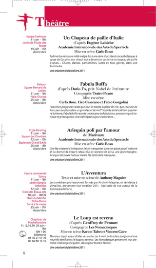 1104 039 Moliere2011                 5/05/11           14:29         Page 6




               T héâtre
       Square Exelmans
           11 juin - 16h                Un Chapeau de paille d’Italie
    Jardin de l'Ecole des                         d’après Eugène Labiche
                   Postes
           19 juin - 15h
                                    Académie Internationale des Arts du Spectacle
             Accès libre                     Mise en scène Carlo Boso
                            Fadinard se retrouve mêlé malgré lui à une série d'accidents rocambolesques à
                            cause de Cocotte, son cheval qui a dévoré en cachette le chapeau de paille
                            d'Anaïs… Chants, danses, pantomimes, lazzis en tous genres, dans une
                            Commedia
                            Une création Mois Molière 2011



                 Bateau-                                Fabula Buffa
      Square Bernard de
                  Jussieu          d'après Dario Fo, prix Nobel de littérature
           11 juin - 16h                     Compagnie Teatro Picaro
           Place Charost                           Mise en scène
           25 juin - 16h
             Accès libre            Carlo Boso, Ciro Cesarano et Fabio Gorgolini
                            "Devenez jongleurs! Faites que tout le monde explose de rire, que chacune de
                            leurs peurs explose dans un grand éclat de rire!" Inspirée de la tradition populai-
                            re italienne, Fabula Buffa raconte la naissance du fabulateur, avec son regard iro-
                            nique et grotesque sur une réalité pas toujours rassurante…



          Ecole Pershing                    Arlequin poli par l’amour
           11 juin - 16h
    Square des Chantiers                                   de Marivaux
           12 juin - 15h            Académie Internationale des Arts du Spectacle
  Esplanade Grand-Siècle                     Mise en scène Carlo Boso
           25 juin - 16h
             Accès libre    Une fée s'éprend d'Arlequin et le fait transporter dans son palais pour l'instruire
                            et lui donner de l'esprit. Mais celui-ci s'éprend de Silvia, une jeune bergère.
                            Arlequin découvre l'amour mais la fée tente de le manipuler..
                            Une création Mois Molière 2011



     Centre commercial                                   L’Avventura
                   Satory             Texte et mise en scène de Anthony Magnier
           11 juin - 16h
          Jardin Borgnis    Les comédiens professionnels formés par Anthony Magnier, en résidence à
               Debordes     Versailles, présentent leur création 2011. Spectacle de rue autour de la
           12 juin - 16h    Commedia dell’arte.
    Ecole des Beaux-arts
         18 juin - 18h30    Une création Mois Molière 2011
        Place du Marché
            Notre-Dame
       Carré à la marée
           25 juin - 11h
              Accès libre


           Chapiteau de                           Le Loup est revenu
         Porchefontaine                       d’après Geoffroy de Pennart
   11,12,18,19, 29 juin -
                     16h                    Compagnie Les Nomadesques
               10€ / 5€               Mise en scène Karine Tabet et Vincent Caire
              Billetterie
                            Monsieur Lapin a peur d’aller se coucher car il vient de lire dans son journal une
         01 30 21 51 39
         06 60 80 16 16     nouvelle terrifiante : le loup est revenu ! Les Nomadesques présentent leur pre-
                            mière création jeune public, idéale pour toute la famille.
                            Une création Mois Molière 2011

     6
 