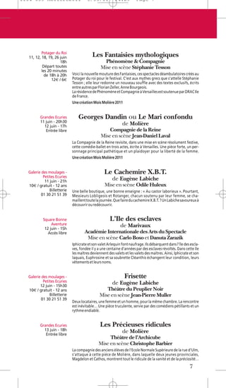 1104 039 Moliere2011                  5/05/11            14:29         Page 7




          Potager du Roi
  11, 12, 18, 19, 26 juin                 Les Fantaisies mythologiques
                     18h                         Phénomène & Compagnie
           Départ toutes                       Mise en scène Stéphanie Tesson
          les 20 minutes
            de 18h à 20h     Voici la nouvelle mouture des Fantaisies, ces spectacles déambulatoires créés au
                12€ / 6€     Potager du roi pour le festival. C’est aux mythes grecs que s’attelle Stéphanie
                             Tesson ; elle leur redonne un nouveau souffle avec des textes exclusifs, écrits
                             entre autres par Florian Zeller, Anne Bourgeois.
                             La résidence de Phénomène et Compagnie à Versailles est soutenue par DRAC Ile
                             de France.
                             Une création Mois Molière 2011


         Grandes Ecuries         Georges Dandin ou Le Mari confondu
         11 juin - 20h30
           12 juin - 17h
                                                              de Molière
            Entrée libre                           Compagnie de la Reine
                                               Mise en scène Jean-Daniel Laval
                             La Compagnie de la Reine revisite, dans une mise en scène résolument festive,
                             cette comédie-ballet en trois actes, écrite à Versailles. Une pièce forte, un per-
                             sonnage principal pathétique et un plaidoyer pour la liberté de la femme.
                             Une création Mois Molière 2011


  Galerie des moulages -                          Le Cachemire X.B.T.
           Petites Ecuries
            11 juin - 21h
                                                       de Eugène Labiche
  10€ / gratuit - 12 ans                          Mise en scène Odile Huleux
               Billetterie   Une belle boutique, une bonne enseigne : « Au castor laborieux ». Pourtant,
         01 30 21 51 39      Messieurs Lobligeois et Rotanger, chacun soutenu par leur femme, se cha-
                             maillent toute la journée. Que faire du cachemire X.B.T. ? Un Labiche savoureux à
                             découvrir ou redécouvrir.


           Square Bonne                              L’Ile des esclaves
                Aventure                                    de Marivaux
            12 juin - 15h
              Accès libre            Académie Internationale des Arts du Spectacle
                                      Mise en scène Carlo Boso et Danuta Zarazik
                             Iphicrate et son valet Arlequin font naufrage. Ils débarquent dans l’île des escla-
                             ves, fondée il y a une centaine d’années par des esclaves révoltés. Dans cette île
                             les maîtres deviennent des valets et les valets des maîtres. Ainsi, Iphicrate et son
                             laquais, Euphrosine et sa soubrette Cléanthis échangent leur condition, leurs
                             vêtements et leurs noms.


  Galerie des moulages -                                       Frisette
           Petites Ecuries                             de Eugène Labiche
         12 juin - 15h30
  10€ / gratuit - 12 ans                          Théâtre du Peuplier Noir
               Billetterie                     Mise en scène Jean-Pierre Muller
         01 30 21 51 39
                             Deux locataires, une femme et un homme, pour la même chambre. La rencontre
                             est inévitable… Une pièce truculente, servie par des comédiens pétillants et un
                             rythme endiablé.


         Grandes Ecuries                       Les Précieuses ridicules
           13 juin - 18h                                      de Molière
            Entrée libre
                                                   Théâtre de l’Archicube
                                              Mise en scène Christophe Barbier
                             La compagnie des anciens élèves de l’Ecole Normale Supérieure de la rue d’Ulm,
                             s’attaque à cette pièce de Molière, dans laquelle deux jeunes provinciales,
                             Magdelon et Cathos, montrent tout le ridicule de la vanité et de la préciosité…
                                                                                                          7
 