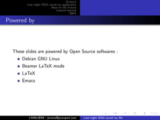 Context
         Last night OSGi saved my application
                           Back to the Future
                              Lessons learned
                                        Q&A
Powered by



  These slides are powered by Open Source softwares :
      Debian GNU Linux
      Beamer LaTeX mode
      LaTeX
      Emacs




          J.MOLIÈRE - jerome@javaxpert.com      Last night OSGi saved my life
 