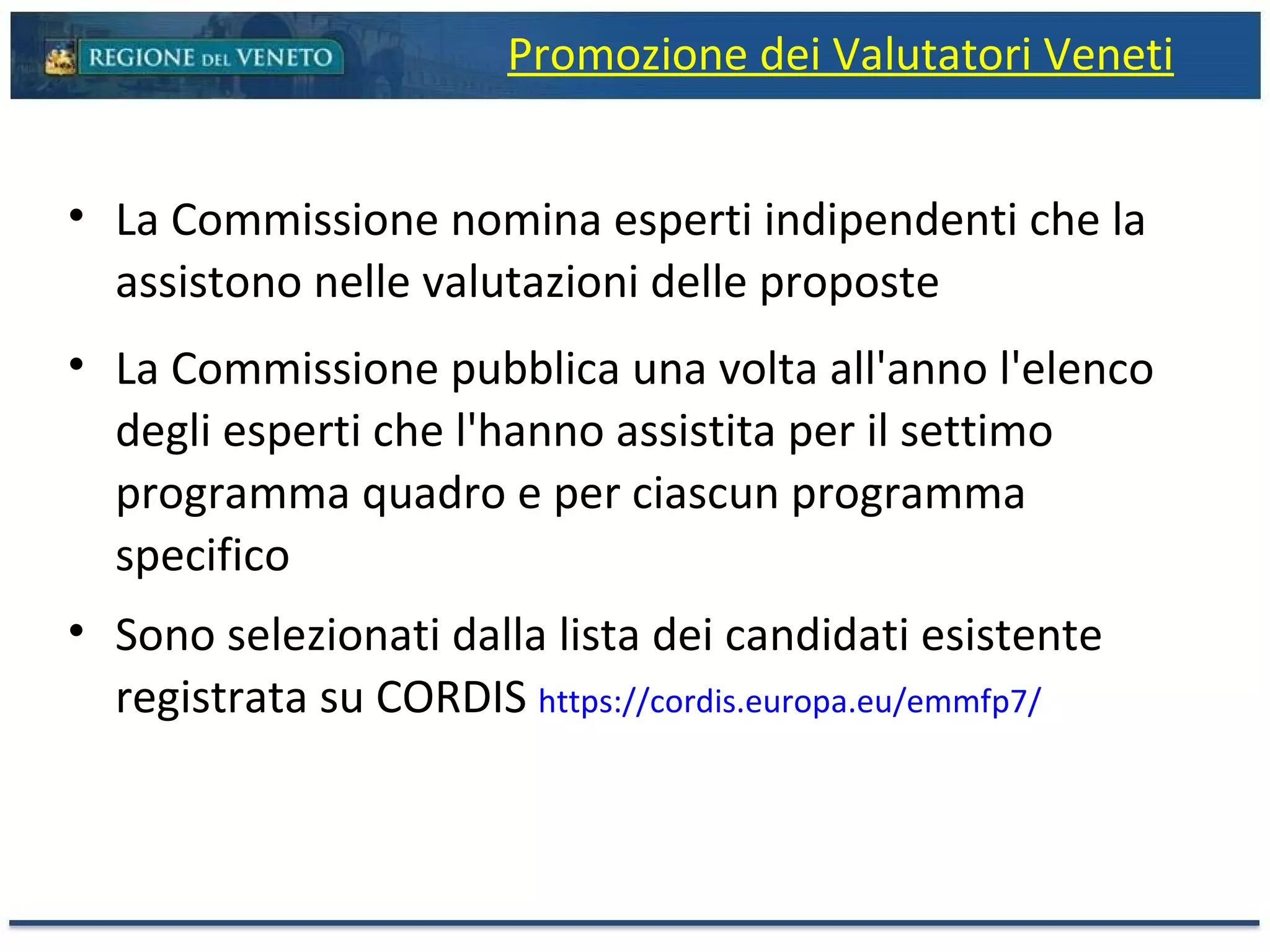 La Commissione nomina esperti indipendenti che la assistono nelle valutazioni delle proposte La Commissione pubblica una volta all'anno l'elenco degli esperti che l'hanno assistita per il settimo programma quadro e per ciascun programma specifico Sono selezionati dalla lista dei candidati esistente registrata su CORDIS  https://cordis.europa.eu/emmfp7/ Promozione dei Valutatori Veneti 