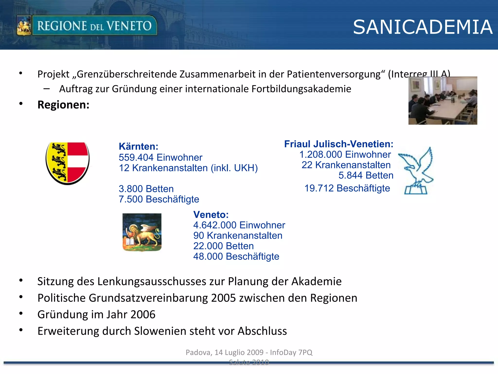 Projekt „Grenzüberschreitende Zusammenarbeit in der Patientenversorgung“ (Interreg III A) Auftrag zur Gründung einer internationale Fortbildungsakademie Regionen: Sitzung des Lenkungsausschusses zur Planung der Akademie Politische Grundsatzvereinbarung 2005 zwischen den Regionen Gründung im Jahr 2006 Erweiterung durch Slowenien steht vor Abschluss SANICADEMIA Padova, 14 Luglio 2009 - InfoDay 7PQ Salute 2010 Kärnten:   559.404 Einwohner  12 Krankenanstalten (inkl. UKH)  3.800 Betten 7.500 Beschäftigte Friaul Julisch-Venetien: 1.208.000 Einwohner  22 Krankenanstalten  5.844 Betten 19.712 Beschäftigte   Veneto:  4.642.000 Einwohner  90 Krankenanstalten  22.000 Betten  48.000 Beschäftigte 