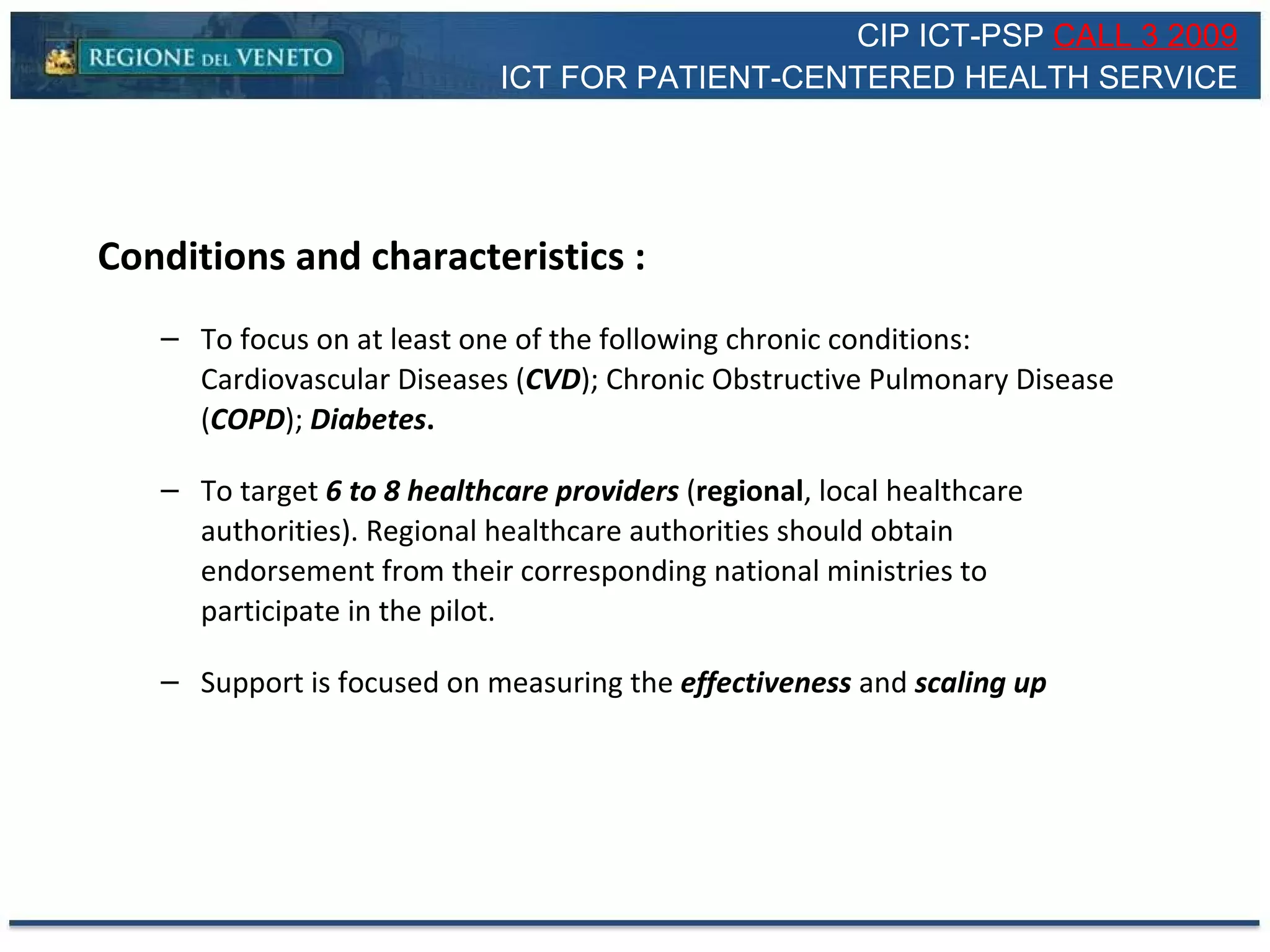 Conditions and characteristics : To focus on at least one of the following chronic conditions: Cardiovascular Diseases ( CVD ); Chronic Obstructive Pulmonary Disease ( COPD );  Diabetes . To target  6 to 8 healthcare providers  ( regional , local healthcare authorities). Regional healthcare authorities should obtain endorsement from their corresponding national ministries to participate in the pilot.  Support is focused on measuring the  effectiveness  and  scaling up CIP ICT-PSP  CALL 3 2009 ICT FOR PATIENT-CENTERED HEALTH SERVICE 