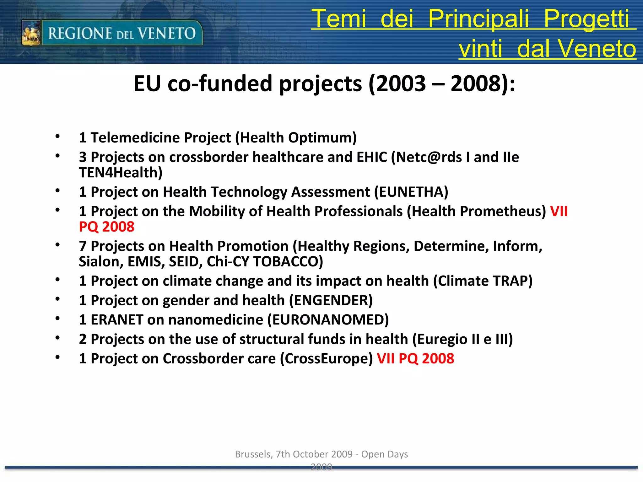 EU co-funded projects (2003 – 2008): 1 Telemedicine Project (Health Optimum) 3 Projects on crossborder healthcare and EHIC (Netc@rds I and IIe TEN4Health) 1 Project on Health Technology Assessment (EUNETHA) 1 Project on the Mobility of Health Professionals (Health Prometheus)  VII PQ 2008 7 Projects on Health Promotion (Healthy Regions, Determine, Inform, Sialon, EMIS, SEID, Chi-CY TOBACCO) 1 Project on climate change and its impact on health (Climate TRAP) 1 Project on gender and health (ENGENDER) 1 ERANET on nanomedicine (EURONANOMED) 2 Projects on the use of structural funds in health (Euregio II e III) 1 Project on Crossborder care (CrossEurope)  VII PQ 2008 Brussels, 7th October 2009 - Open Days 2009 Temi  dei  Principali  Progetti  vinti  dal Veneto 