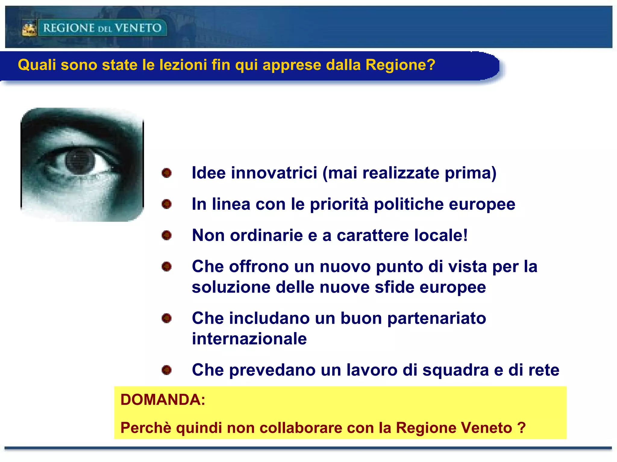 Idee innovatrici (mai realizzate prima) In linea con le priorità politiche europee  Non ordinarie e a carattere locale!  Che offrono un nuovo punto di vista per la soluzione delle nuove sfide europee Che includano un buon partenariato internazionale Che prevedano un lavoro di squadra e di rete DOMANDA: Perchè quindi non collaborare con la Regione Veneto ? Quali sono state le lezioni fin qui apprese dalla Regione? 