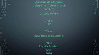 Ministerio de educación
Colegio ing. Tomas Guardia
nombre:
Osvaldo Molina
Grupo:
11D
Tema:
Plataforma de Desarrollo
Prof.:
Claudia Sánchez
Año:
2016
 