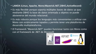 • LAMDA (Linux, Apache, Mono|Maverick.NET,DB4O,ActiveRecord)
• Es más flexible porque soporta múltiples bases de datos ya que
mediante DB4O la base de datos orientada a objetos se puede
abstenerse del mundo relacional.
• Es más robusta porque los lenguajes más convenientes a utilizar con
Mono son estáticamente tapados y permite tener una plataforma de
desarrollo multiplataforma.
• El framework “Maverick.NET” pueden funcionar tanto con Mono como
con el framework de .NET de Microsoft
 
