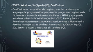 • WXCF ( Windows, X=[Apache|IIS], Coldfusion)
• Coldfusion es un servidor de páginas, una herramienta y un
lenguage de programación que permite programar páginas web
fácilmente a través de etiquetas similares a HTML y que puede
instalarse además de Windows en Mac OS X, Linux y Solaris.
Actualmente pertenece a Adobe y anteriormente a Macromedia.
Permite manejar bases de datos como Sybase, Oracle, MySQL,
SQL Server, o Access mediante el standard SQL.
 