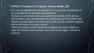• XATMJ ( X=Cualquier S.O, Apache, Tomcat, MySQL, JSP)
• Este tipo de plataforma web tampoco es muy común encontrarla en
los proveedores de hosting más populares.
Tomcat es un servidor web con soporte de servlets y JSPs de Sun
Microsystem y que normalmente es combinado con el servidor web
Apache aunque puede funcionar por sí sólo. Si vas a realizar páginas
web en JSP esta es la mejor opción.
También podrías utilizar WebSphere Application Server (WAS) en
lugar de Tomcat como servidor, pero este es de pago y Tomcat el
gratuito.
 