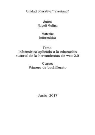 Unidad Educativa “Javeriano”
Autor:
Nayeli Molina
Materia:
Informática
Tema:
Informática aplicada a la educación
tutorial de la herramientas de web 2.0
Curso:
Primero de bachillerato
Junio 2017
 