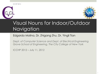 ICCHP 2012




Visual Nouns for Indoor/Outdoor
Navigation
Edgardo Molina, Dr. Zhigang Zhu, Dr. Yingli Tian

Dept. of Computer Science and Dept. of Electrical Engineering
Grove School of Engineering, The City College of New York

ICCHP 2012 – July 11, 2012




                                                                1
 