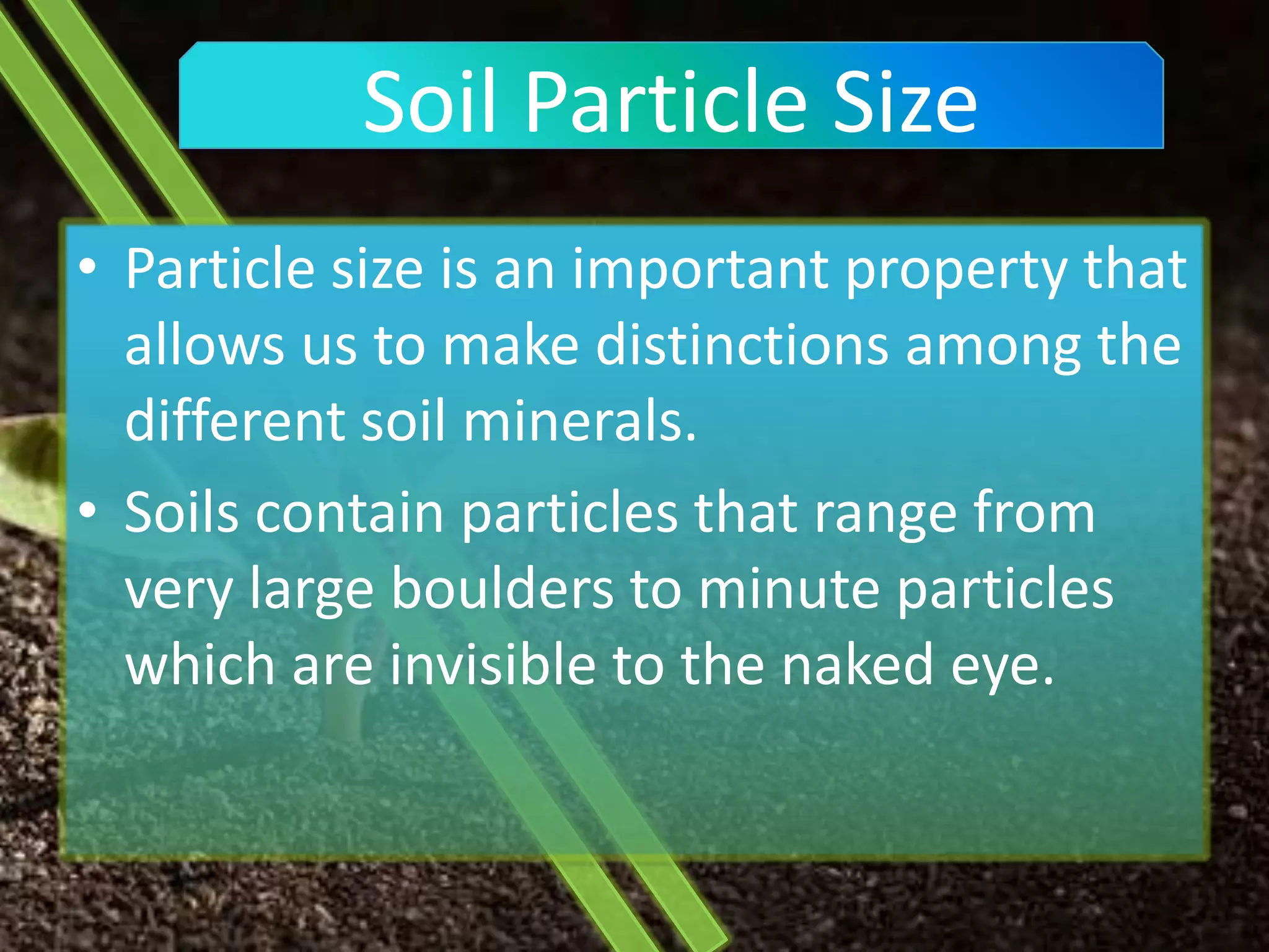 Soil Particle Size
• Particle size is an important property that
  allows us to make distinctions among the
  different soil minerals.
• Soils contain particles that range from
  very large boulders to minute particles
  which are invisible to the naked eye.
 