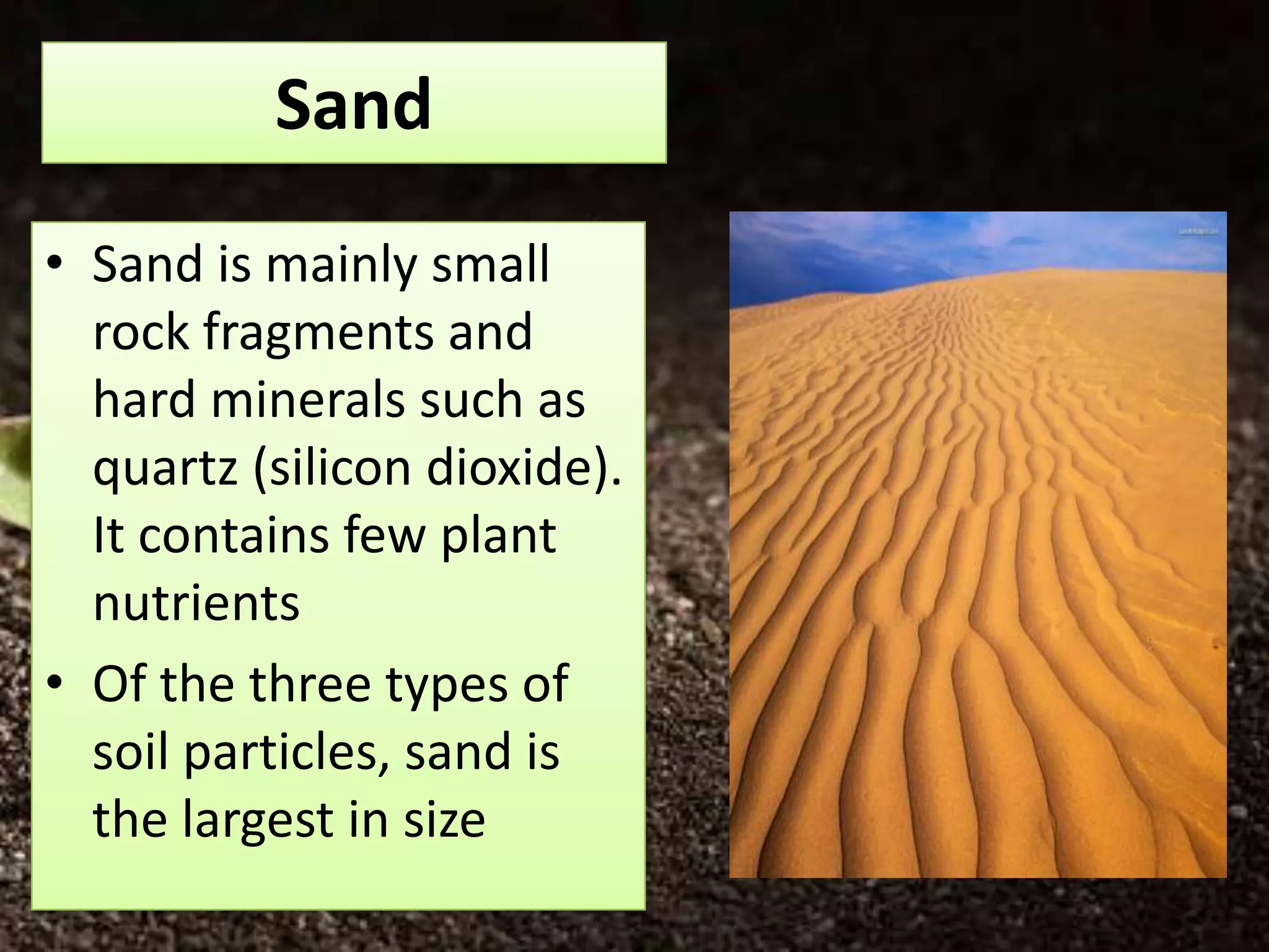 Sand
• Sand is mainly small
  rock fragments and
  hard minerals such as
  quartz (silicon dioxide).
  It contains few plant
  nutrients
• Of the three types of
  soil particles, sand is
  the largest in size
 