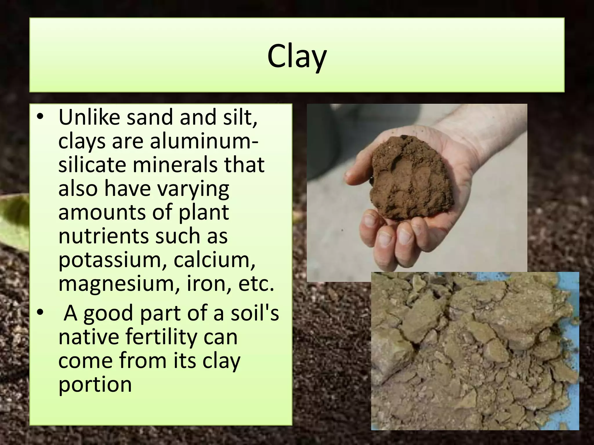 Clay
• Unlike sand and silt,
  clays are aluminum-
  silicate minerals that
  also have varying
  amounts of plant
  nutrients such as
  potassium, calcium,
  magnesium, iron, etc.
• A good part of a soil's
  native fertility can
  come from its clay
  portion
 