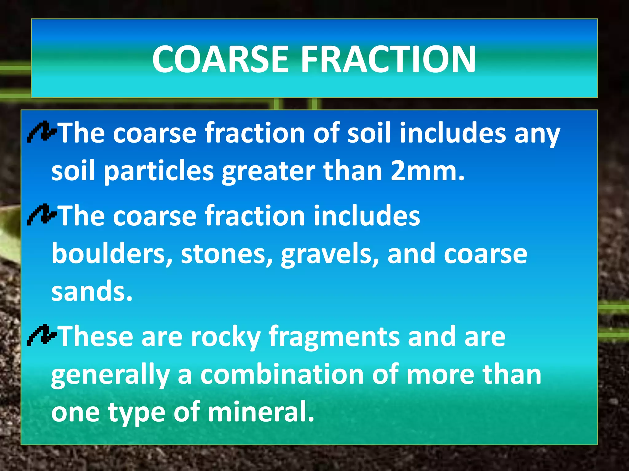 COARSE FRACTION
 The coarse fraction of soil includes any
soil particles greater than 2mm.
 The coarse fraction includes
boulders, stones, gravels, and coarse
sands.
 These are rocky fragments and are
generally a combination of more than
one type of mineral.
 