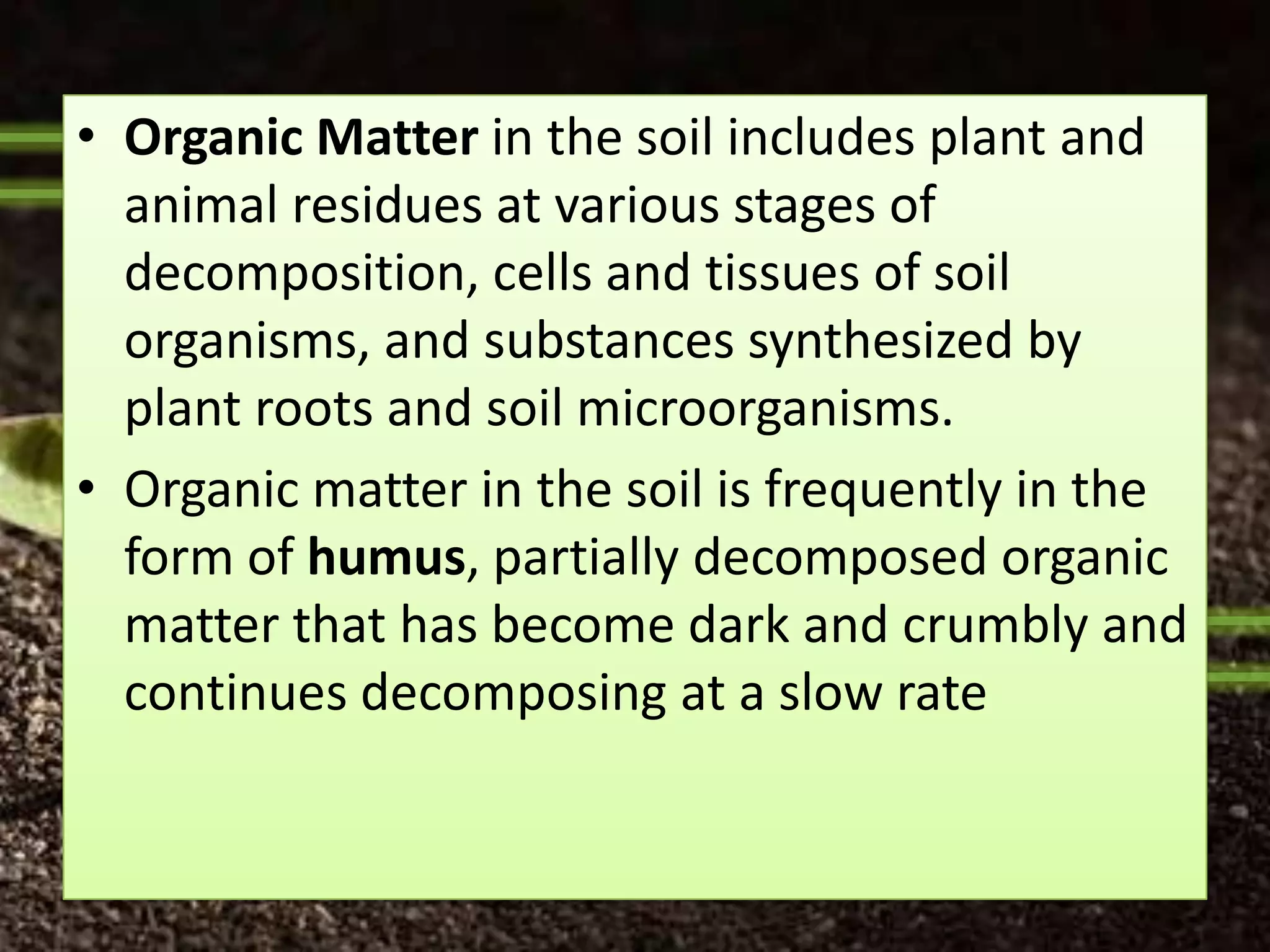 • Organic Matter in the soil includes plant and
  animal residues at various stages of
  decomposition, cells and tissues of soil
  organisms, and substances synthesized by
  plant roots and soil microorganisms.
• Organic matter in the soil is frequently in the
  form of humus, partially decomposed organic
  matter that has become dark and crumbly and
  continues decomposing at a slow rate
 
