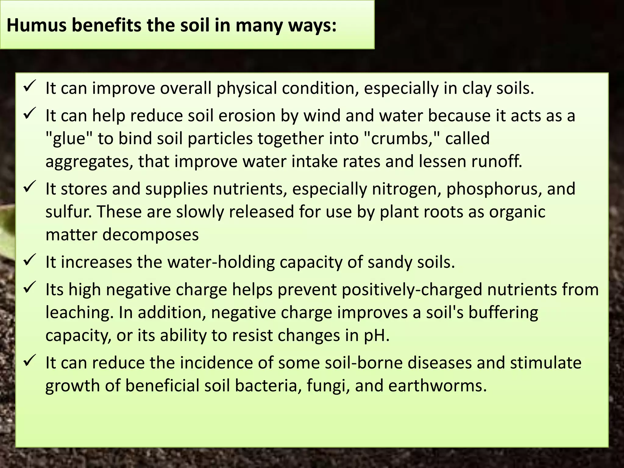 Humus benefits the soil in many ways:


  It can improve overall physical condition, especially in clay soils.
  It can help reduce soil erosion by wind and water because it acts as a
   "glue" to bind soil particles together into "crumbs," called
   aggregates, that improve water intake rates and lessen runoff.
  It stores and supplies nutrients, especially nitrogen, phosphorus, and
   sulfur. These are slowly released for use by plant roots as organic
   matter decomposes
  It increases the water-holding capacity of sandy soils.
  Its high negative charge helps prevent positively-charged nutrients from
   leaching. In addition, negative charge improves a soil's buffering
   capacity, or its ability to resist changes in pH.
  It can reduce the incidence of some soil-borne diseases and stimulate
   growth of beneficial soil bacteria, fungi, and earthworms.
 
