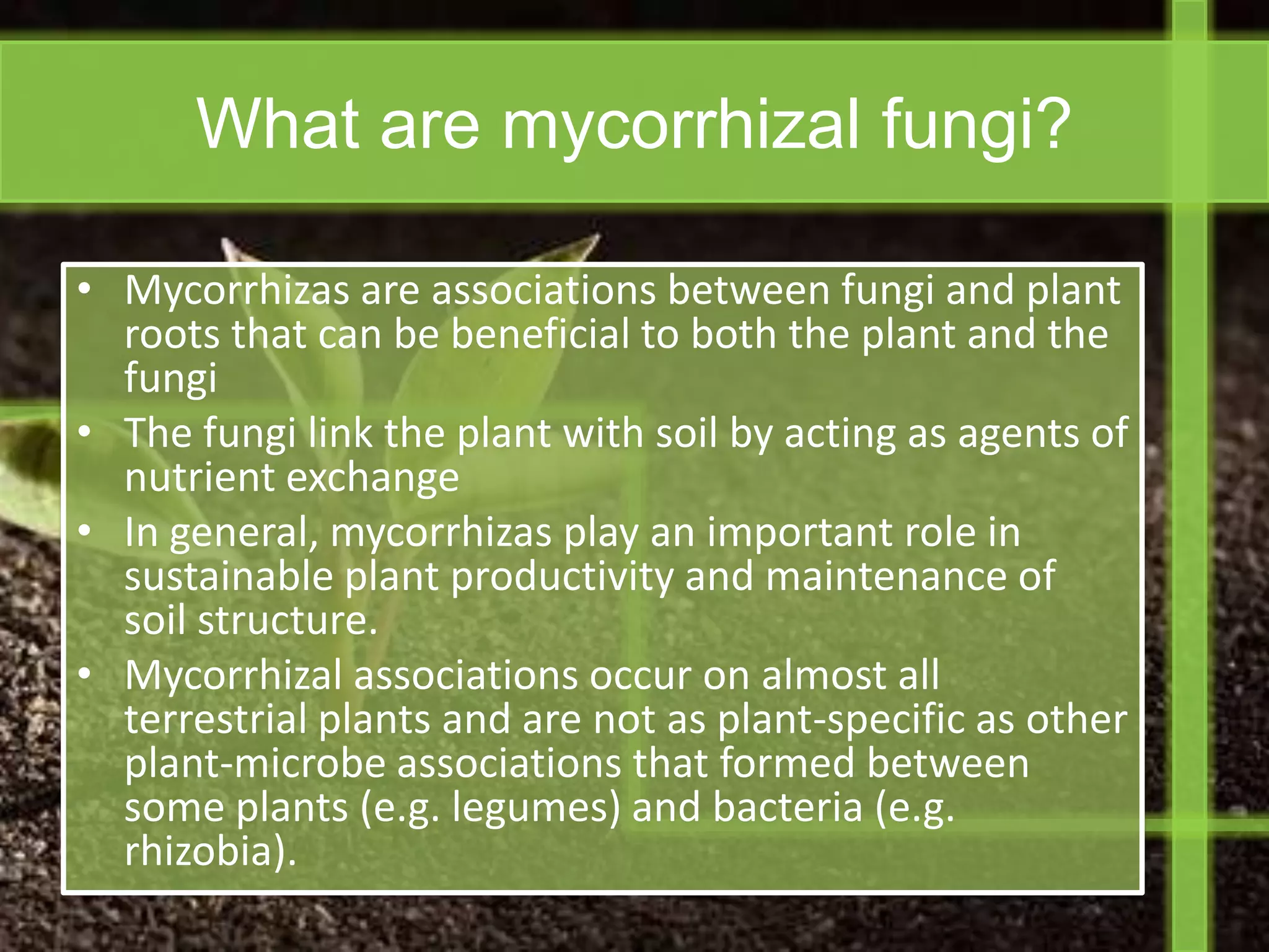 What are mycorrhizal fungi?

• Mycorrhizas are associations between fungi and plant
  roots that can be beneficial to both the plant and the
  fungi
• The fungi link the plant with soil by acting as agents of
  nutrient exchange
• In general, mycorrhizas play an important role in
  sustainable plant productivity and maintenance of
  soil structure.
• Mycorrhizal associations occur on almost all
  terrestrial plants and are not as plant-specific as other
  plant-microbe associations that formed between
  some plants (e.g. legumes) and bacteria (e.g.
  rhizobia).
 