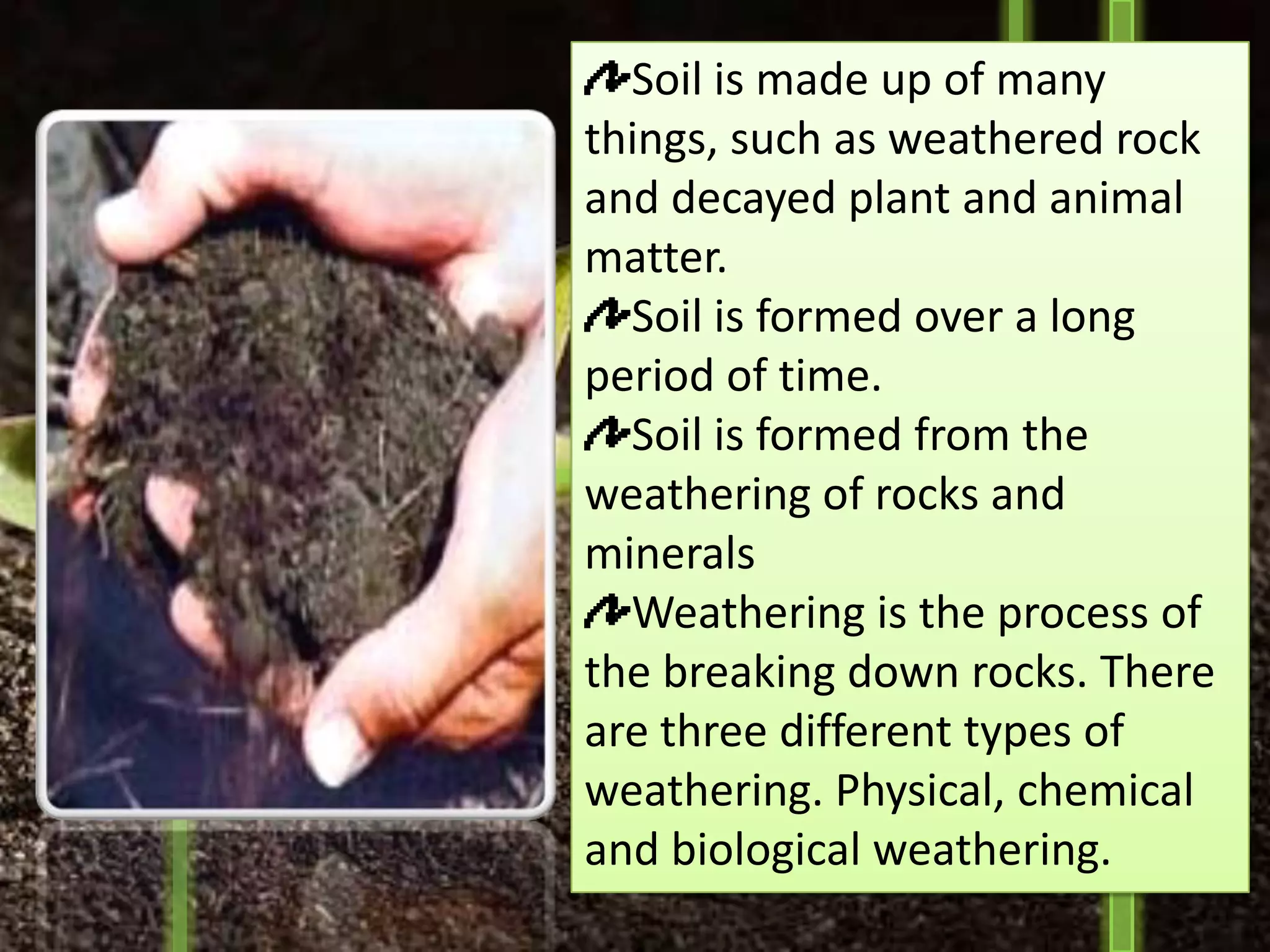 Soil is made up of many
things, such as weathered rock
and decayed plant and animal
matter.
  Soil is formed over a long
period of time.
  Soil is formed from the
weathering of rocks and
minerals
  Weathering is the process of
the breaking down rocks. There
are three different types of
weathering. Physical, chemical
and biological weathering.
 