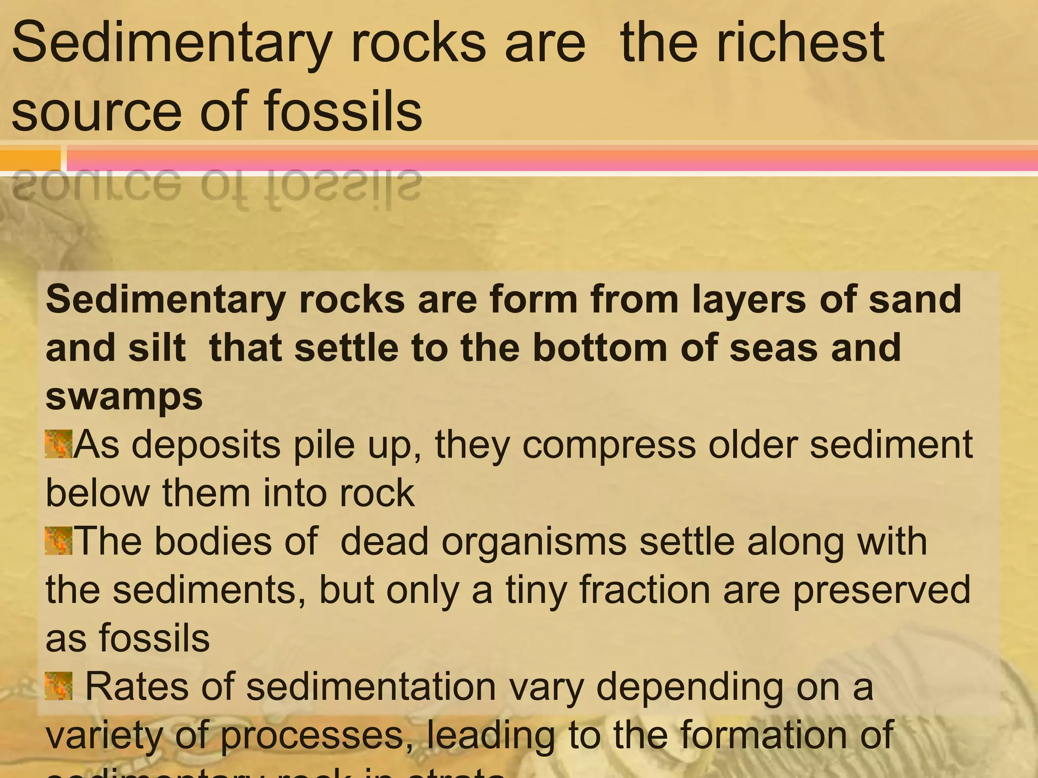 Sedimentary rocks are the richest
source of fossils


 Sedimentary rocks are form from layers of sand
 and silt that settle to the bottom of seas and
 swamps
   As deposits pile up, they compress older sediment
 below them into rock
   The bodies of dead organisms settle along with
 the sediments, but only a tiny fraction are preserved
 as fossils
   Rates of sedimentation vary depending on a
 variety of processes, leading to the formation of
 