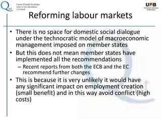 Reforming labour markets
• There is no space for domestic social dialogue
under the technocratic model of macroeconomic
management imposed on member states
• But this does not mean member states have
implemented all the recommendations
– Recent reports from both the ECB and the EC
recommend further changes
• This is because it is very unlikely it would have
any significant impact on employment creation
(small benefit) and in this way avoid conflict (high
costs)
 