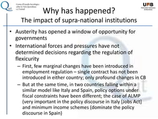 Why has happened?
The impact of supra-national institutions
• Austerity has opened a window of opportunity for
governments
• International forces and pressures have not
determined decisions regarding the regulation of
flexicurity
– First, few marginal changes have been introduced in
employment regulation – single contract has not been
introduced in either country; only profound changes in CB
– But at the same time, in two countries falling within a
similar model like Italy and Spain, policy options under
fiscal constraints have been different; the case of ALMP
(very important in the policy discourse in Italy [Jobs Act]
and minimum income schemes (dominate the policy
discourse in Spain)
 
