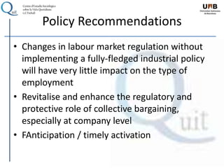 Policy Recommendations
• Changes in labour market regulation without
implementing a fully-fledged industrial policy
will have very little impact on the type of
employment
• Revitalise and enhance the regulatory and
protective role of collective bargaining,
especially at company level
• FAnticipation / timely activation
 