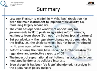 Summary
• Low cost Flexicurity model; in MMEs, legal regulation has
been the main instrument to implement flexicurity, CB
remaining largely secondary
• The crisis has opened a window of opportunity for
governments in SE to push an agressive reform agenda;
legitimacy from above (EU), not from below (social partners)
• But paradoxically, the regulatory change most demanded by
the Troika, i.e., the single contract, has not been introduced
– No gains expected from introducing it
• Reforms during the crisis have served to further weaken the
regulatory and protective capacity of CB
• The impact of supranational institutions has accordingly been
mediated by domestic politics / interests
• Even though it has been ‘de facto’ abandoned, it survives in
the discourse of policy-makers
 