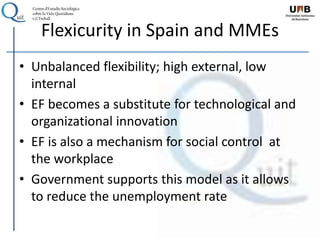 Flexicurity in Spain and MMEs
• Unbalanced flexibility; high external, low
internal
• EF becomes a substitute for technological and
organizational innovation
• EF is also a mechanism for social control at
the workplace
• Government supports this model as it allows
to reduce the unemployment rate
 