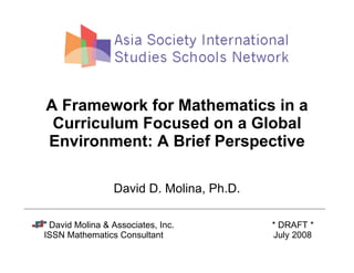 A Framework for Mathematics in a
 Curriculum Focused on a Global
Environment: A Brief Perspective

                 David D. Molina, Ph.D.

 David Molina  Associates, Inc.          * DRAFT *
ISSN Mathematics Consultant               July 2008
 